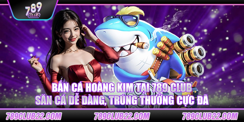 Bắn cá Hoàng Kim tại 789 Club – Săn cá dễ dàng, trúng thưởng cực đã